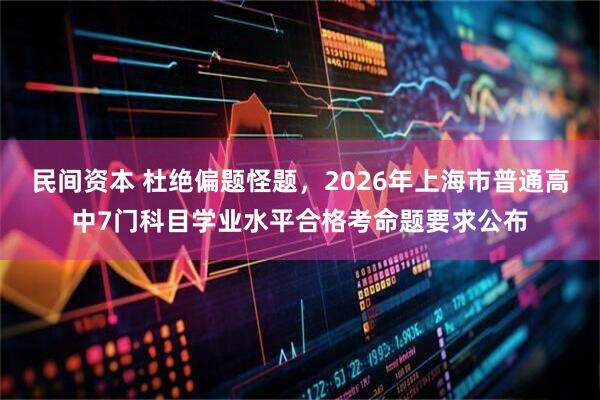 民间资本 杜绝偏题怪题，2026年上海市普通高中7门科目学业水平合格考命题要求公布
