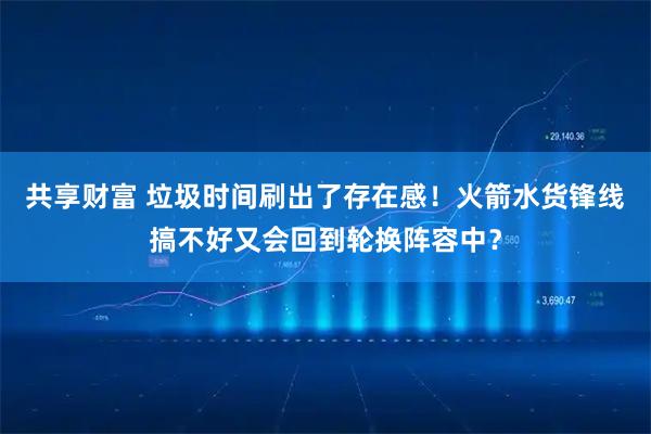 共享财富 垃圾时间刷出了存在感！火箭水货锋线搞不好又会回到轮换阵容中？