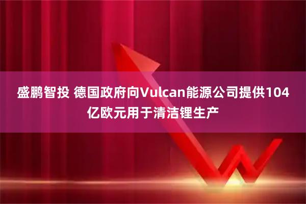 盛鹏智投 德国政府向Vulcan能源公司提供104亿欧元用于清洁锂生产