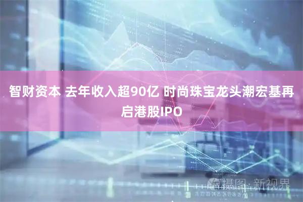 智财资本 去年收入超90亿 时尚珠宝龙头潮宏基再启港股IPO
