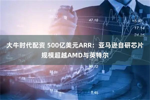大牛时代配资 500亿美元ARR：亚马逊自研芯片规模超越AMD与英特尔
