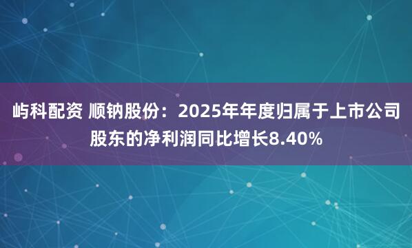 屿科配资 顺钠股份：2025年年度归属于上市公司股东的净利润同比增长8.40%